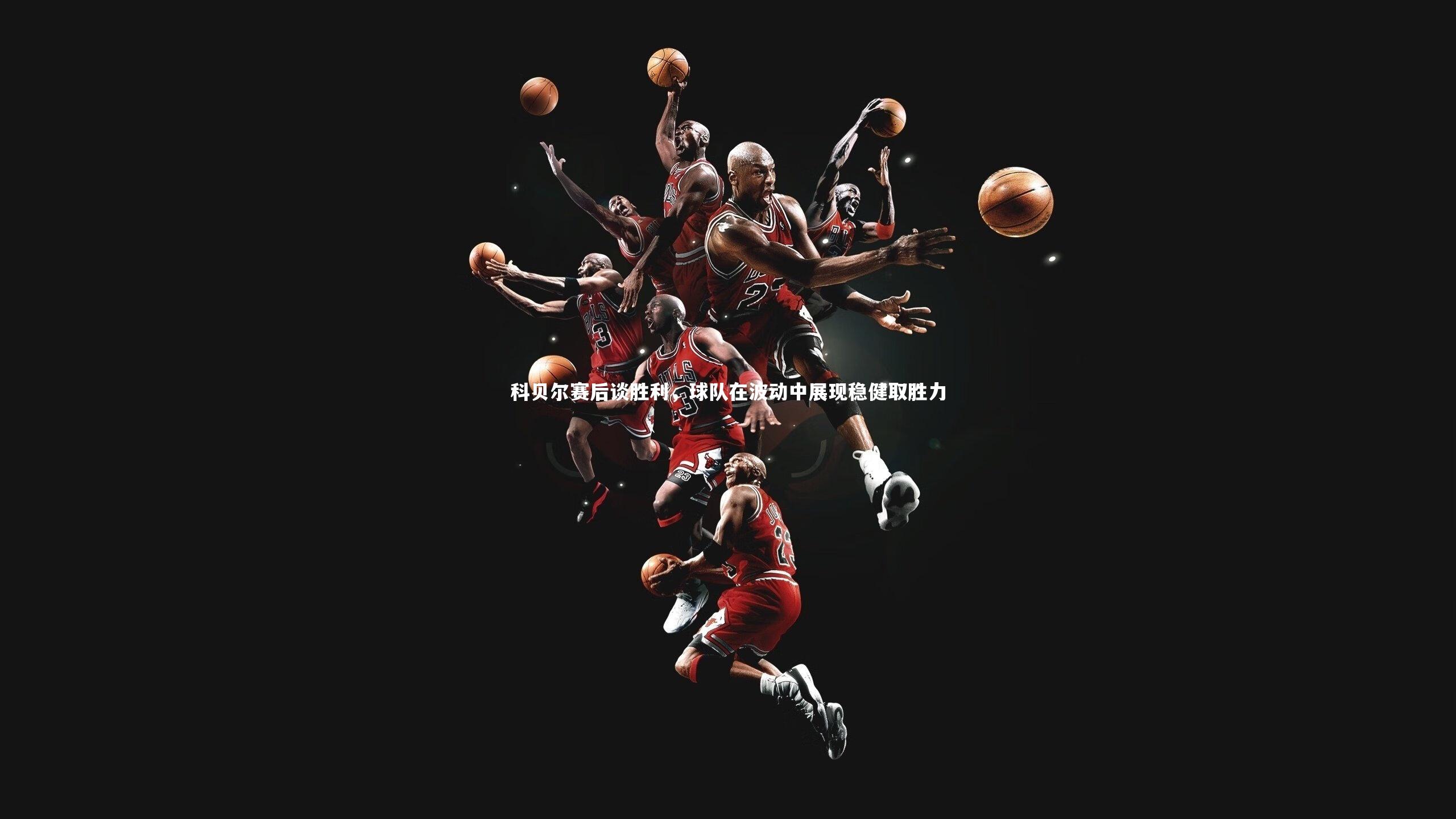 科贝尔赛后谈胜利，球队在波动中展现稳健取胜力